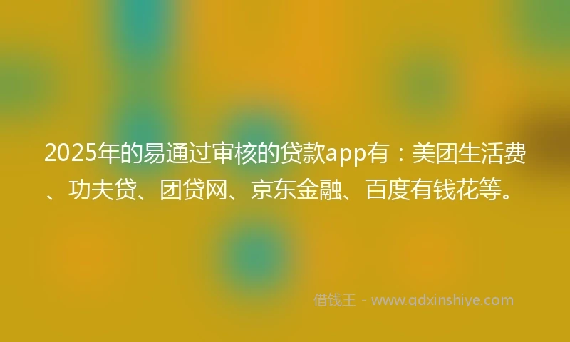 2025年的易通过审核的贷款app有：美团生活费、功夫贷、团贷网、京东金融、百度有钱花等。