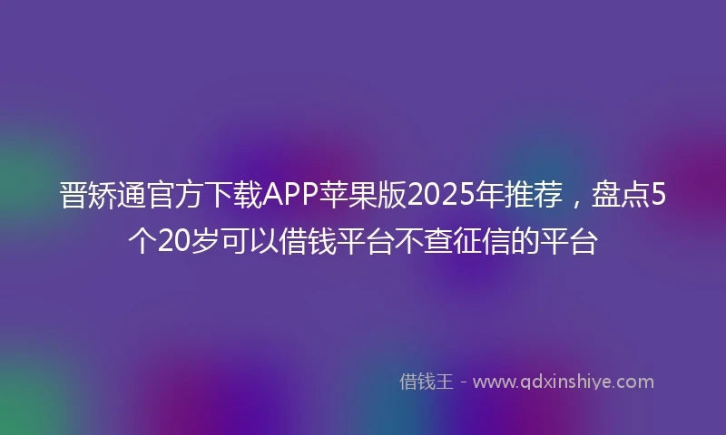 晋矫通官方下载APP苹果版2025年推荐，盘点5个20岁可以借钱平台不查征信的平台
