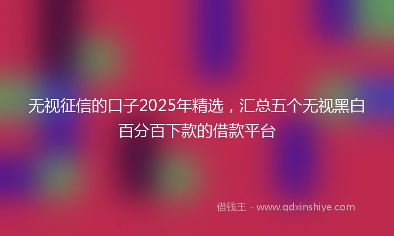 无视征信的口子2025年精选，汇总五个无视黑白百分百下款的借款平台