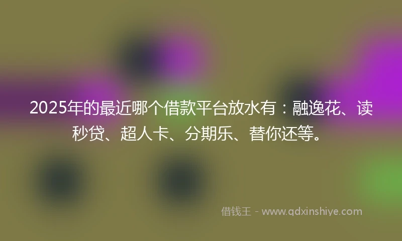 2025年的最近哪个借款平台放水有：融逸花、读秒贷、超人卡、分期乐、替你还等。
