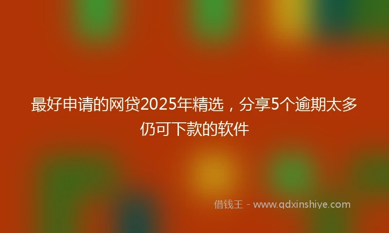 最好申请的网贷2025年精选，分享5个逾期太多仍可下款的软件
