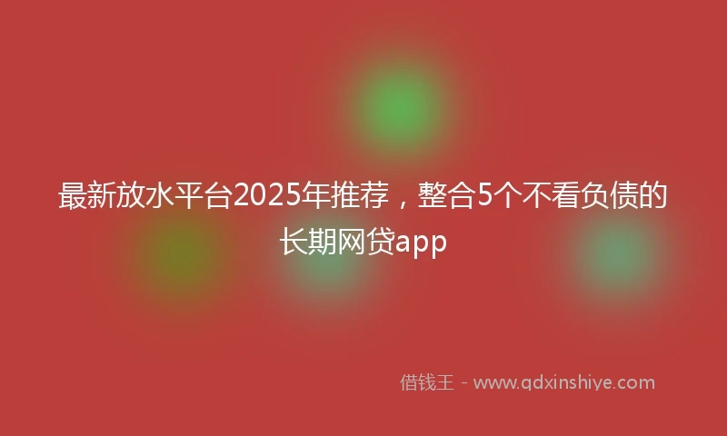 最新放水平台2025年推荐，整合5个不看负债的长期网贷app