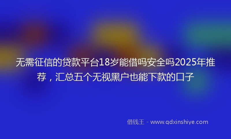 无需征信的贷款平台18岁能借吗安全吗2025年推荐，汇总五个无视黑户也能下款的口子