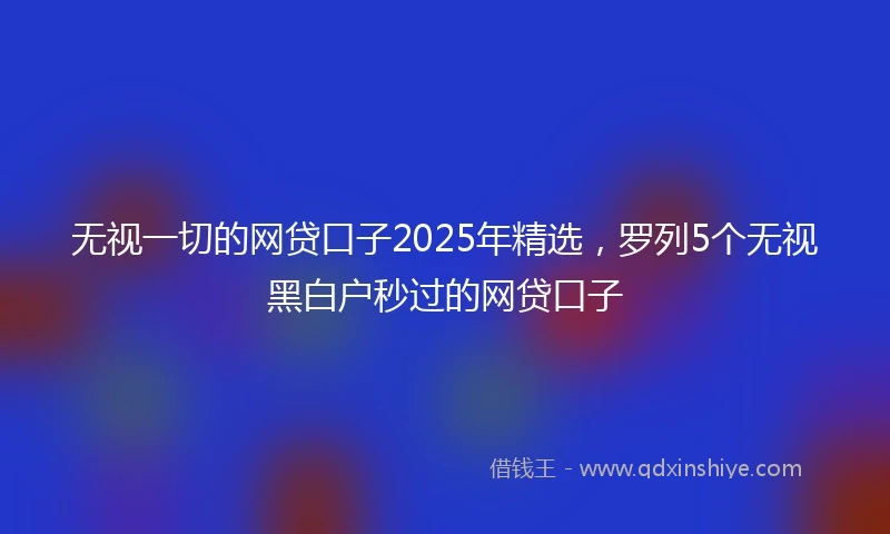 无视一切的网贷口子2025年精选,罗列5个无视黑白户秒过的网贷口子