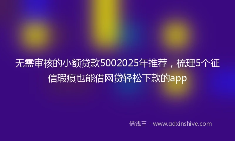 无需审核的小额贷款5002025年推荐，梳理5个征信瑕疵也能借网贷轻松下款的app