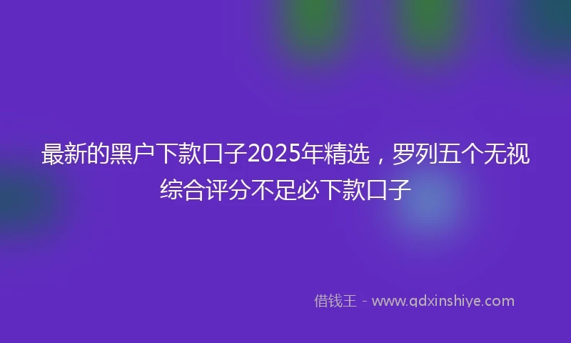 最新的黑户下款口子2025年精选，罗列五个无视综合评分不足必下款口子