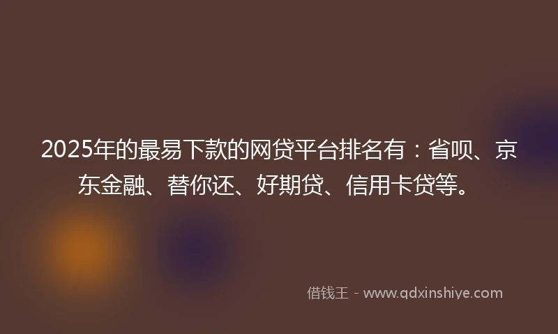 2025年的最易下款的网贷平台排名有：省呗、京东金融、替你还、好期贷、信用卡贷等。