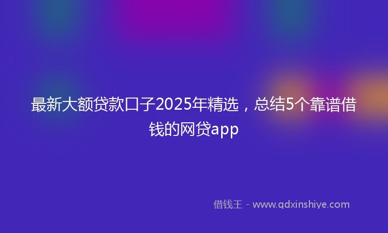 最新大额贷款口子2025年精选，总结5个靠谱借钱的网贷app