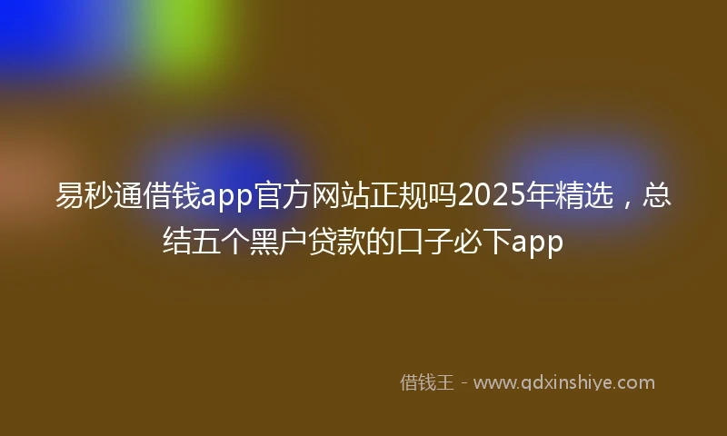 易秒通借钱app官方网站正规吗2025年精选，总结五个黑户贷款的口子必下app