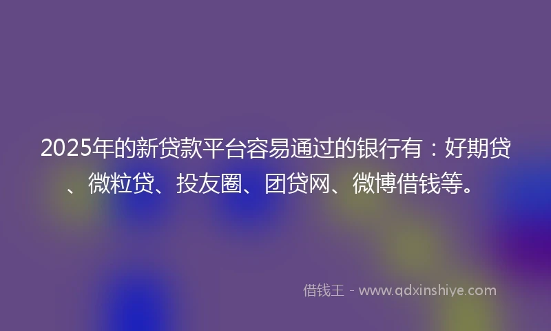 2025年的新贷款平台容易通过的银行有：好期贷、微粒贷、投友圈、团贷网、微博借钱等。