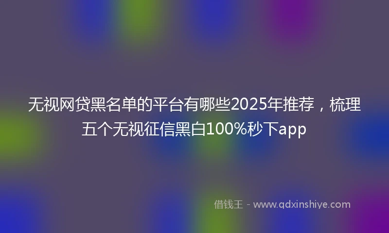 无视网贷黑名单的平台有哪些2025年推荐，梳理五个无视征信黑白100%秒下app