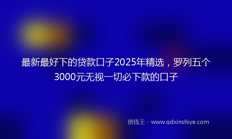 最新最好下的贷款口子2025年精选，罗列五个3000元无视一切必下款的口子