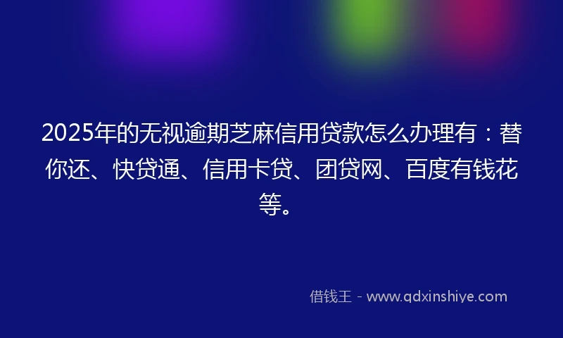 2025年的无视逾期芝麻信用贷款怎么办理有：替你还、快贷通、信用卡贷、团贷网、百度有钱花等。