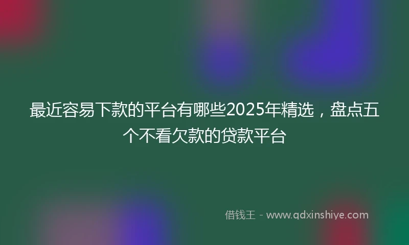 最近容易下款的平台有哪些2025年精选，盘点五个不看欠款的贷款平台