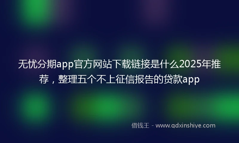 无忧分期app官方网站下载链接是什么2025年推荐，整理五个不上征信报告的贷款app