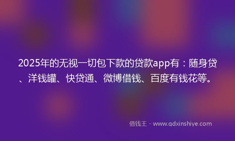 2025年的无视一切包下款的贷款app有：随身贷、洋钱罐、快贷通、微博借钱、百度有钱花等。