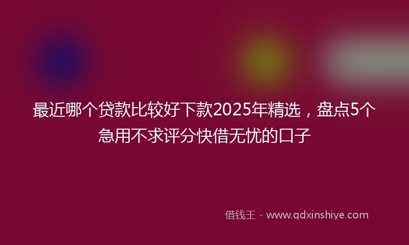 最近哪个贷款比较好下款2025年精选，盘点5个急用不求评分快借无忧的口子