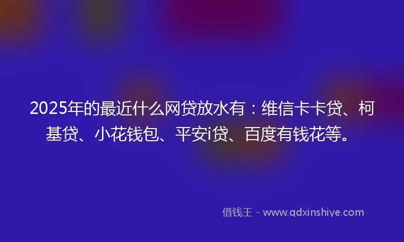 2025年的最近什么网贷放水有：维信卡卡贷、柯基贷、小花钱包、平安i贷、百度有钱花等。