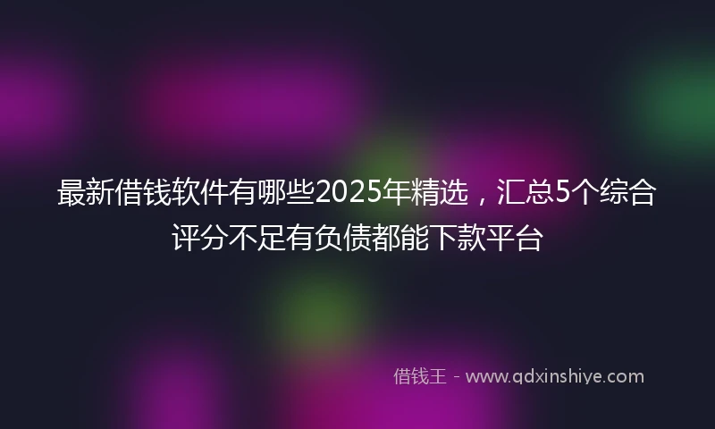 最新借钱软件有哪些2025年精选,汇总5个综合评分不足有负债都能下款平台