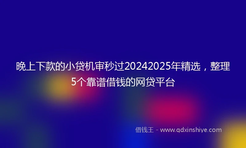 晚上下款的小贷机审秒过20242025年精选,整理5个靠谱借钱的网贷平台
