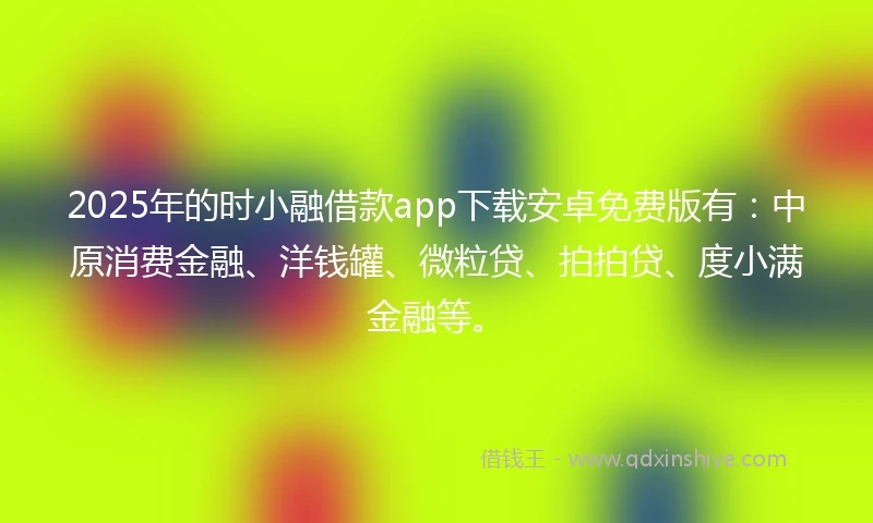 2025年的时小融借款app下载安卓免费版有：中原消费金融、洋钱罐、微粒贷、拍拍贷、度小满金融等。