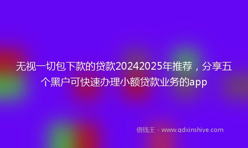 无视一切包下款的贷款20242025年推荐，分享五个黑户可快速办理小额贷款业务的app
