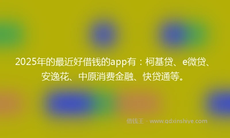 2025年的最近好借钱的app有：柯基贷、e微贷、安逸花、中原消费金融、快贷通等。