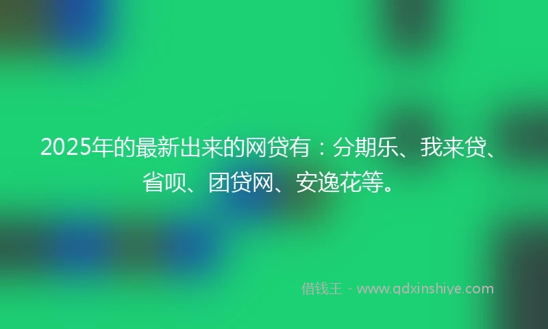2025年的最新出来的网贷有：分期乐、我来贷、省呗、团贷网、安逸花等。