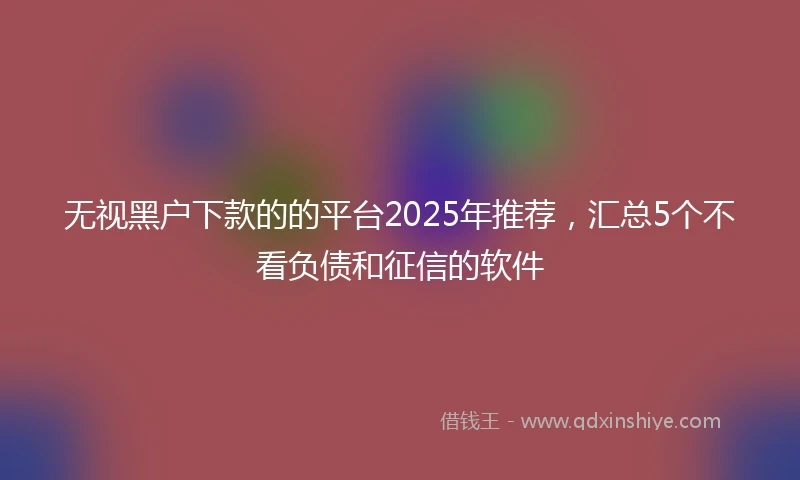 无视黑户下款的的平台2025年推荐，汇总5个不看负债和征信的软件