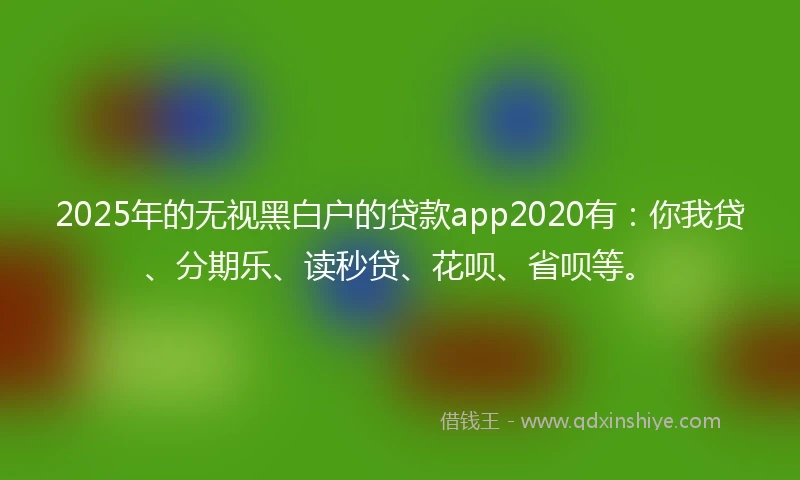 2025年的无视黑白户的贷款app2020有：你我贷、分期乐、读秒贷、花呗、省呗等。