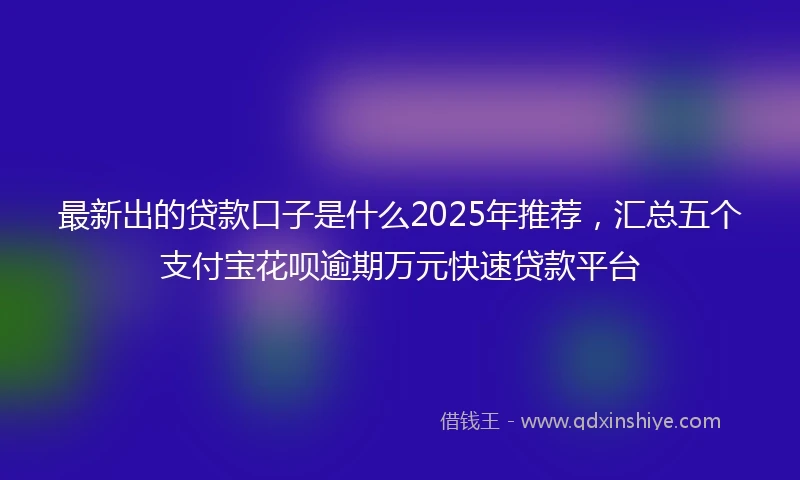 最新出的贷款口子是什么2025年推荐，汇总五个支付宝花呗逾期万元快速贷款平台