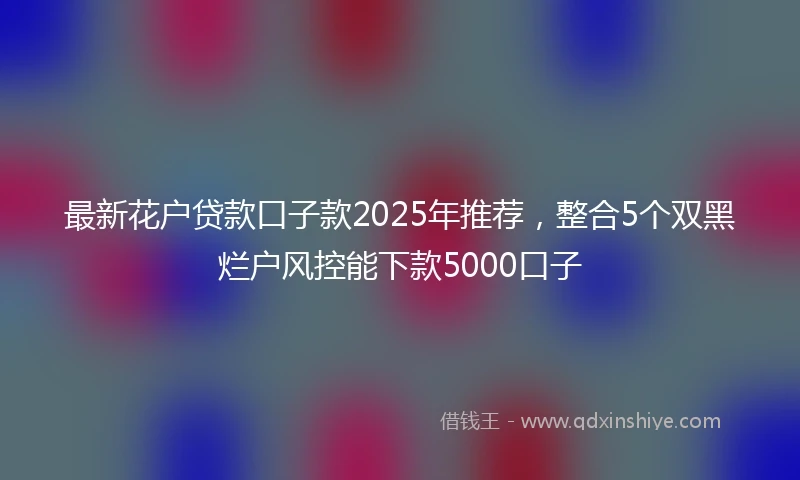 最新花户贷款口子款2025年推荐，整合5个双黑烂户风控能下款5000口子