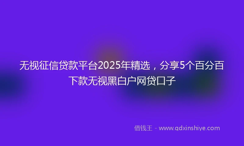 无视征信贷款平台2025年精选，分享5个百分百下款无视黑白户网贷口子