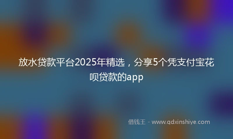 放水贷款平台2025年精选，分享5个凭支付宝花呗贷款的app