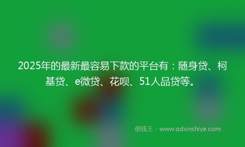 2025年的最新最容易下款的平台有：随身贷、柯基贷、e微贷、花呗、51人品贷等。