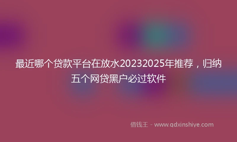 最近哪个贷款平台在放水20232025年推荐,归纳五个网贷黑户必过软件