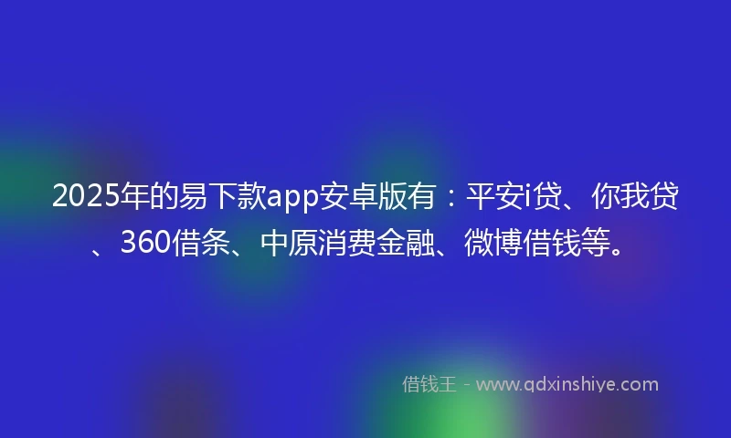 2025年的易下款app安卓版有：平安i贷、你我贷、360借条、中原消费金融、微博借钱等。