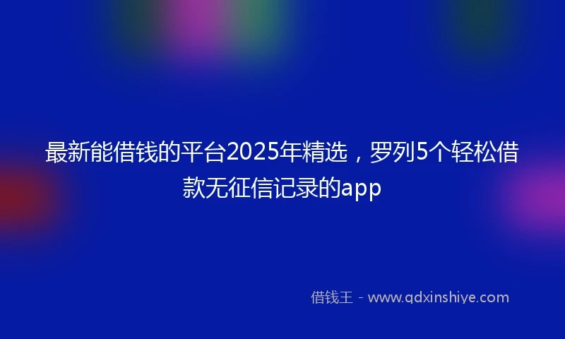 最新能借钱的平台2025年精选，罗列5个轻松借款无征信记录的app