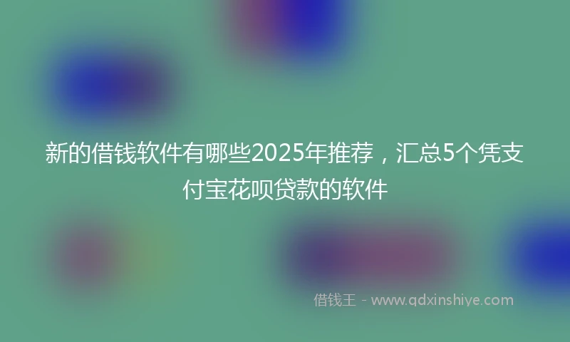 新的借钱软件有哪些2025年推荐，汇总5个凭支付宝花呗贷款的软件