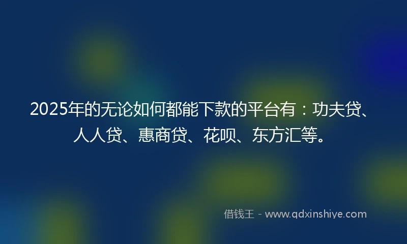 2025年的无论如何都能下款的平台有：功夫贷、人人贷、惠商贷、花呗、东方汇等。