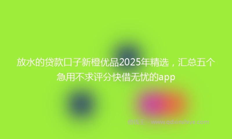 放水的贷款口子新橙优品2025年精选，汇总五个急用不求评分快借无忧的app