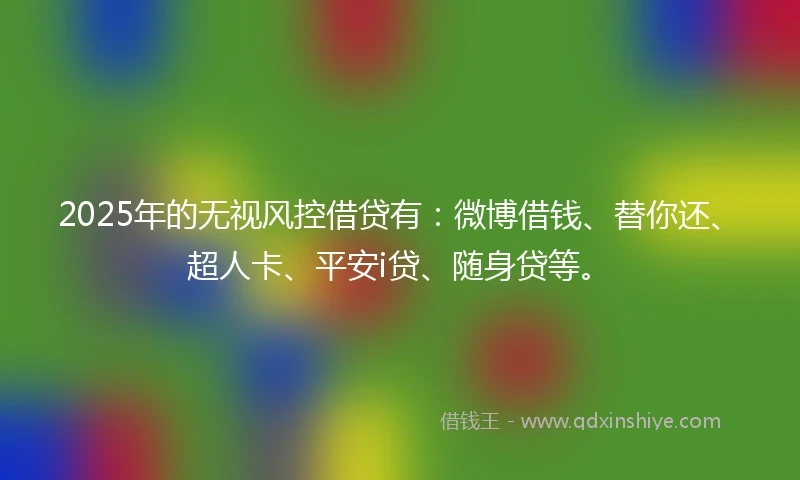 2025年的无视风控借贷有:微博借钱、替你还、超人卡、平安i贷、随身贷等。