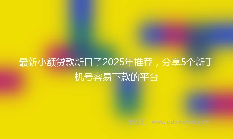 最新小额贷款新口子2025年推荐,分享5个新手机号容易下款的平台