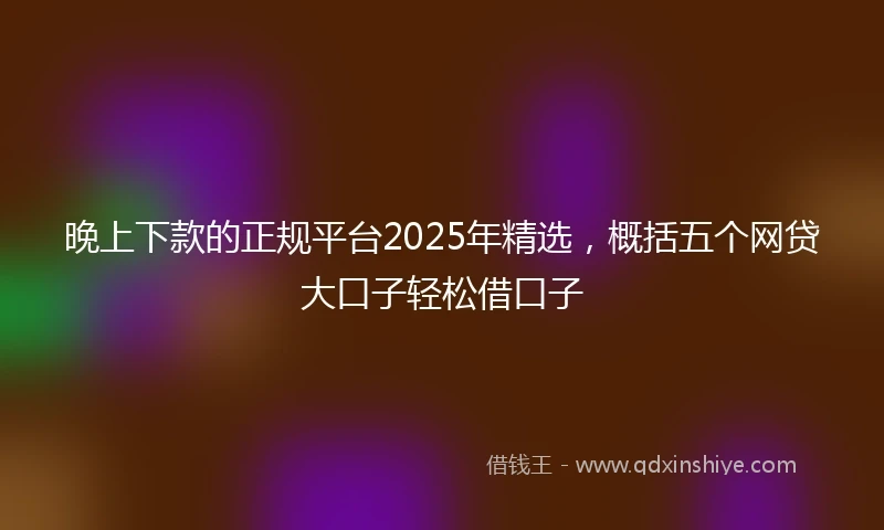 晚上下款的正规平台2025年精选，概括五个网贷大口子轻松借口子