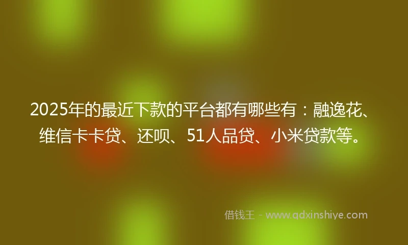 2025年的最近下款的平台都有哪些有:融逸花、维信卡卡贷、还呗、51人品贷、小米贷款等。