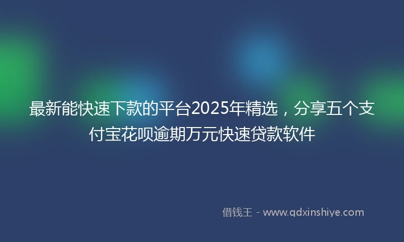 最新能快速下款的平台2025年精选,分享五个支付宝花呗逾期万元快速贷款软件