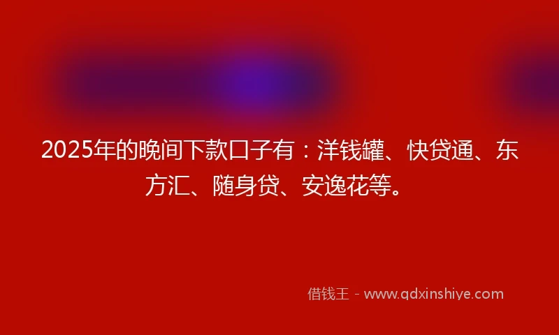 2025年的晚间下款口子有：洋钱罐、快贷通、东方汇、随身贷、安逸花等。