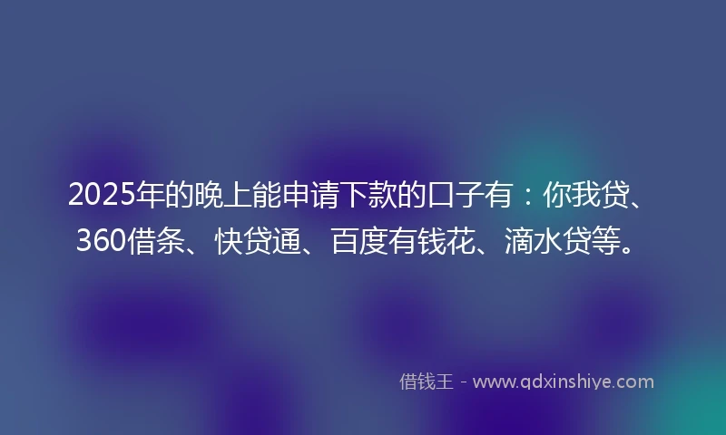 2025年的晚上能申请下款的口子有：你我贷、360借条、快贷通、百度有钱花、滴水贷等。