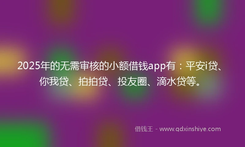 2025年的无需审核的小额借钱app有：平安i贷、你我贷、拍拍贷、投友圈、滴水贷等。
