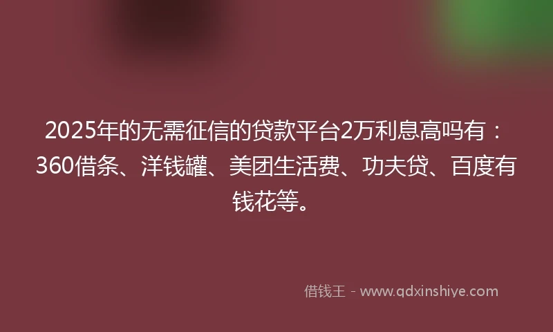 2025年的无需征信的贷款平台2万利息高吗有：360借条、洋钱罐、美团生活费、功夫贷、百度有钱花等。
